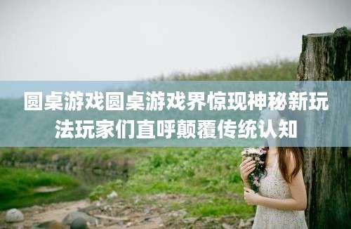 圆桌游戏圆桌游戏界惊现神秘新玩法玩家们直呼颠覆传统认知