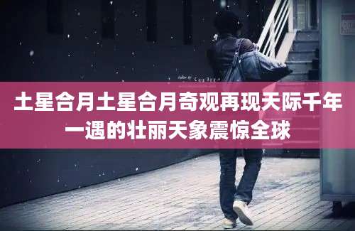 土星合月土星合月奇观再现天际千年一遇的壮丽天象震惊全球