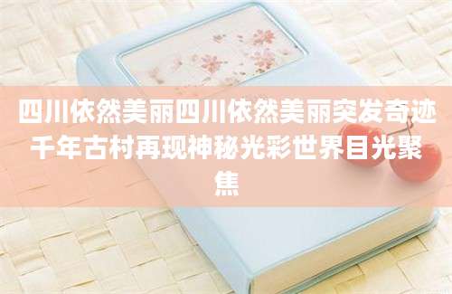 四川依然美丽四川依然美丽突发奇迹千年古村再现神秘光彩世界目光聚焦