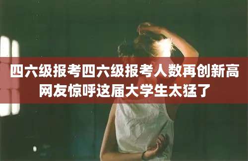 四六级报考四六级报考人数再创新高网友惊呼这届大学生太猛了