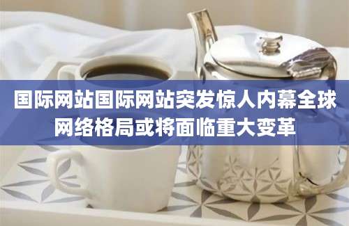 国际网站国际网站突发惊人内幕全球网络格局或将面临重大变革