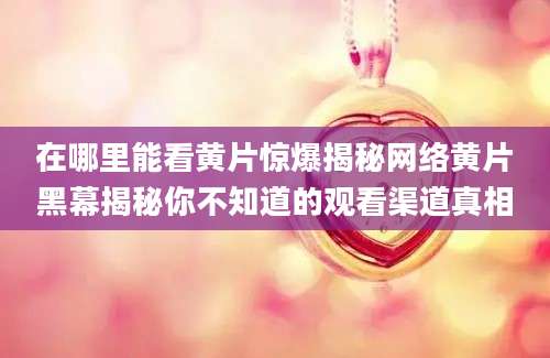 在哪里能看黄片惊爆揭秘网络黄片黑幕揭秘你不知道的观看渠道真相