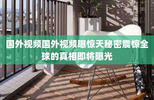 国外视频国外视频曝惊天秘密震惊全球的真相即将曝光