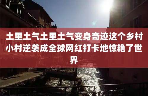 土里土气土里土气变身奇迹这个乡村小村逆袭成全球网红打卡地惊艳了世界