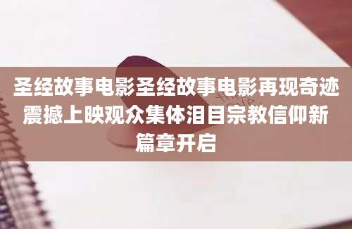 圣经故事电影圣经故事电影再现奇迹震撼上映观众集体泪目宗教信仰新篇章开启