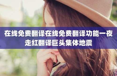 在线免费翻译在线免费翻译功能一夜走红翻译巨头集体地震