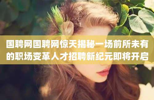 国聘网国聘网惊天揭秘一场前所未有的职场变革人才招聘新纪元即将开启