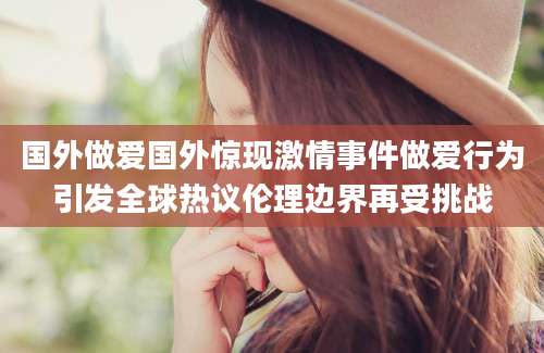 国外做爱国外惊现激情事件做爱行为引发全球热议伦理边界再受挑战
