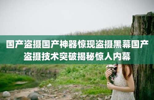 国产盗摄国产神器惊现盗摄黑幕国产盗摄技术突破揭秘惊人内幕