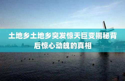 土地乡土地乡突发惊天巨变揭秘背后惊心动魄的真相