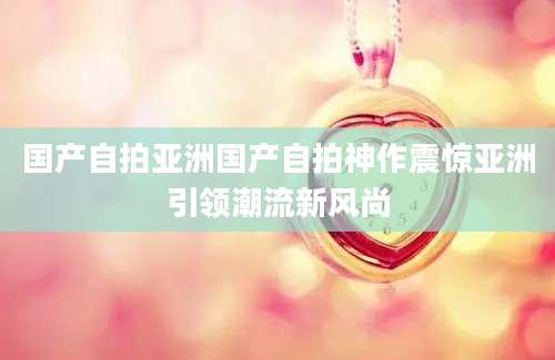 国产自拍亚洲国产自拍神作震惊亚洲引领潮流新风尚