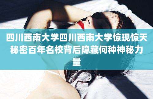 四川西南大学四川西南大学惊现惊天秘密百年名校背后隐藏何种神秘力量
