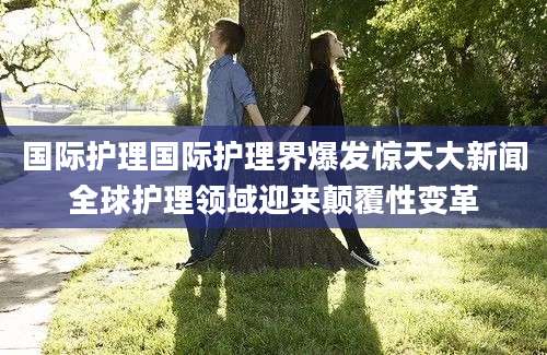 国际护理国际护理界爆发惊天大新闻全球护理领域迎来颠覆性变革
