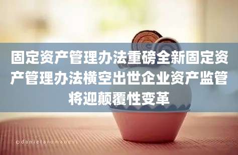 固定资产管理办法重磅全新固定资产管理办法横空出世企业资产监管将迎颠覆性变革