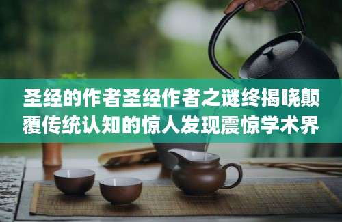 圣经的作者圣经作者之谜终揭晓颠覆传统认知的惊人发现震惊学术界