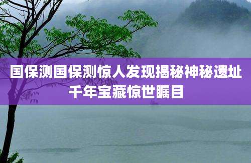 国保测国保测惊人发现揭秘神秘遗址千年宝藏惊世瞩目