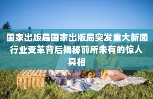 国家出版局国家出版局突发重大新闻行业变革背后揭秘前所未有的惊人真相