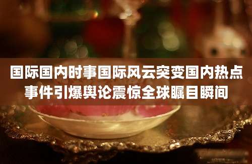 国际国内时事国际风云突变国内热点事件引爆舆论震惊全球瞩目瞬间