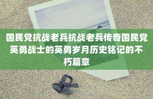 国民党抗战老兵抗战老兵传奇国民党英勇战士的英勇岁月历史铭记的不朽篇章