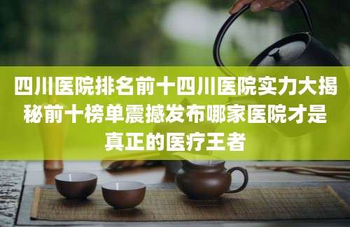 四川医院排名前十四川医院实力大揭秘前十榜单震撼发布哪家医院才是真正的医疗王者