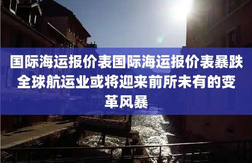国际海运报价表国际海运报价表暴跌全球航运业或将迎来前所未有的变革风暴