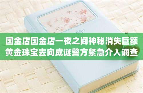 国金店国金店一夜之间神秘消失巨额黄金珠宝去向成谜警方紧急介入调查