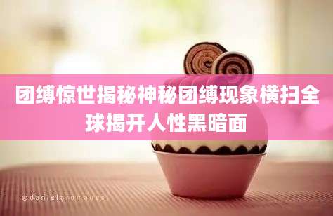 团缚惊世揭秘神秘团缚现象横扫全球揭开人性黑暗面