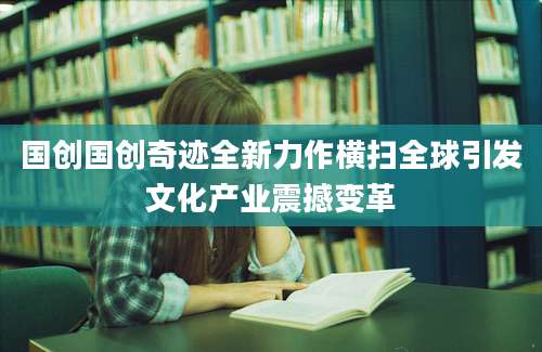 国创国创奇迹全新力作横扫全球引发文化产业震撼变革