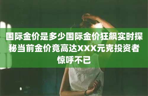 国际金价是多少国际金价狂飙实时探秘当前金价竟高达XXX元克投资者惊呼不已