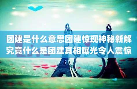 团建是什么意思团建惊现神秘新解究竟什么是团建真相曝光令人震惊
