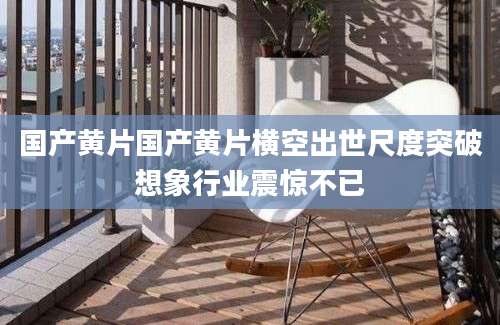 国产黄片国产黄片横空出世尺度突破想象行业震惊不已