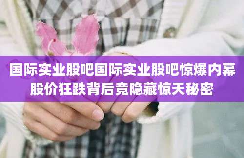 国际实业股吧国际实业股吧惊爆内幕股价狂跌背后竟隐藏惊天秘密