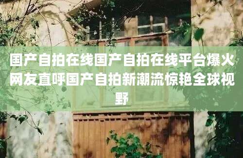 国产自拍在线国产自拍在线平台爆火网友直呼国产自拍新潮流惊艳全球视野