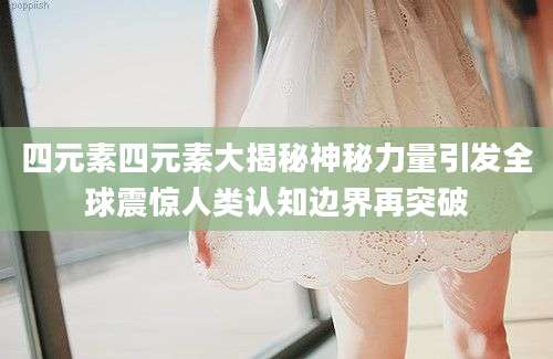 四元素四元素大揭秘神秘力量引发全球震惊人类认知边界再突破
