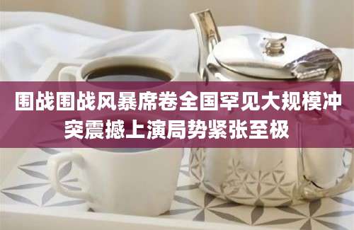 围战围战风暴席卷全国罕见大规模冲突震撼上演局势紧张至极