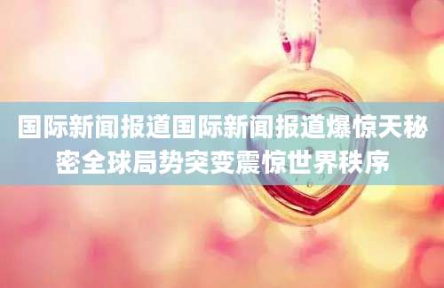 国际新闻报道国际新闻报道爆惊天秘密全球局势突变震惊世界秩序
