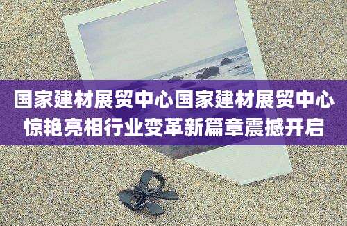 国家建材展贸中心国家建材展贸中心惊艳亮相行业变革新篇章震撼开启