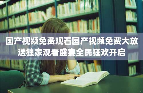 国产视频免费观看国产视频免费大放送独家观看盛宴全民狂欢开启
