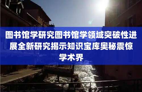 图书馆学研究图书馆学领域突破性进展全新研究揭示知识宝库奥秘震惊学术界