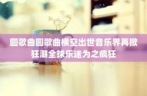 圆歌曲圆歌曲横空出世音乐界再掀狂潮全球乐迷为之疯狂