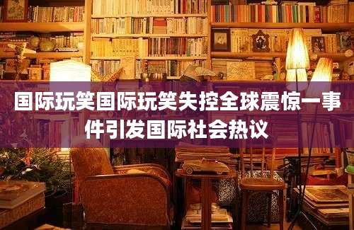 国际玩笑国际玩笑失控全球震惊一事件引发国际社会热议