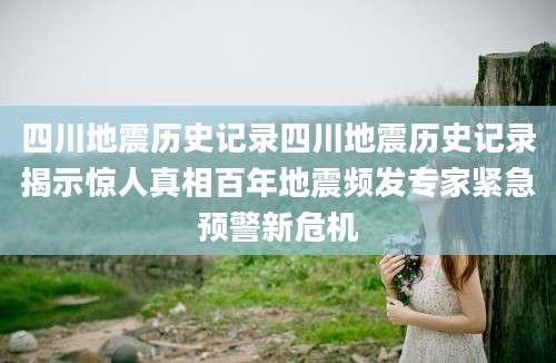 四川地震历史记录四川地震历史记录揭示惊人真相百年地震频发专家紧急预警新危机