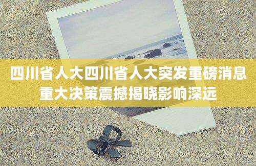 四川省人大四川省人大突发重磅消息重大决策震撼揭晓影响深远