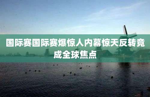 国际赛国际赛爆惊人内幕惊天反转竟成全球焦点