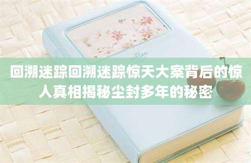 回溯迷踪回溯迷踪惊天大案背后的惊人真相揭秘尘封多年的秘密