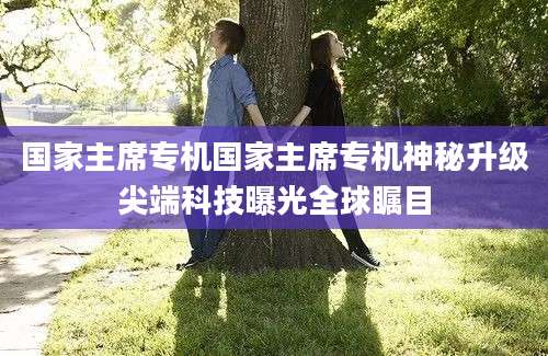 国家主席专机国家主席专机神秘升级尖端科技曝光全球瞩目