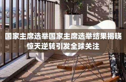 国家主席选举国家主席选举结果揭晓惊天逆转引发全球关注