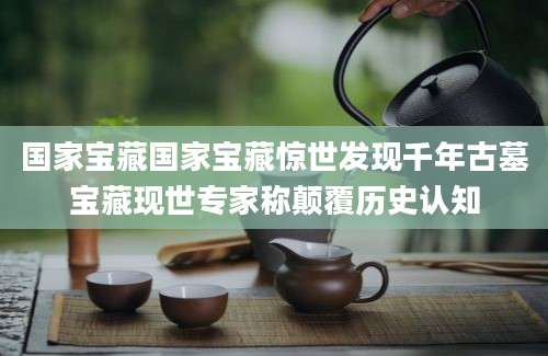 国家宝藏国家宝藏惊世发现千年古墓宝藏现世专家称颠覆历史认知