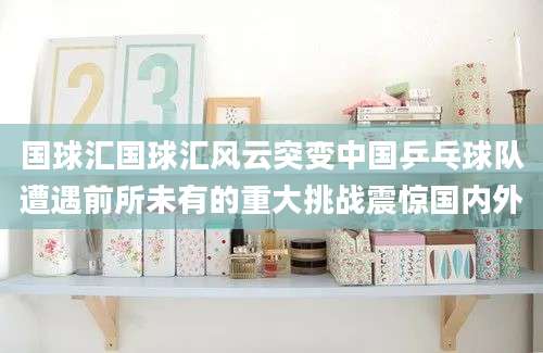 国球汇国球汇风云突变中国乒乓球队遭遇前所未有的重大挑战震惊国内外