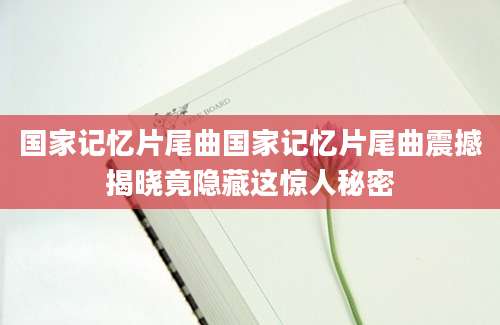 国家记忆片尾曲国家记忆片尾曲震撼揭晓竟隐藏这惊人秘密